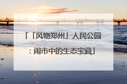 「风物郑州」人民公园：闹市中的生态宝藏
