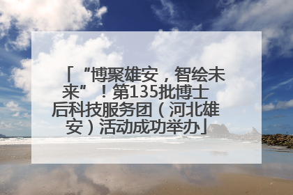 “博聚雄安，智绘未来”！第135批博士后科技服务团（河北雄安）活动成功举办