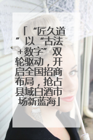 “匠久道”以“古法+数字”双轮驱动，开启全国招商布局，抢占县域白酒市场新蓝海
