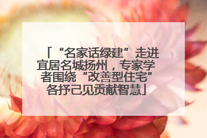 “名家话绿建”走进宜居名城扬州，专家学者围绕“改善型住宅”各抒己见贡献智慧