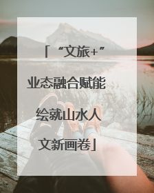 “文旅+”业态融合赋能 绘就山水人文新画卷