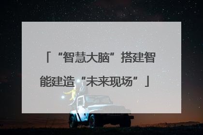 “智慧大脑”搭建智能建造“未来现场”