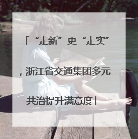 “走新”更“走实”，浙江省交通集团多元共治提升满意度