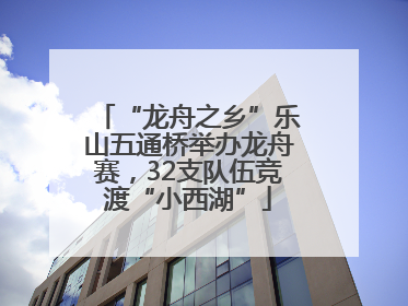 “龙舟之乡”乐山五通桥举办龙舟赛，32支队伍竞渡“小西湖”