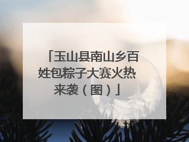玉山县南山乡百姓包粽子大赛火热来袭（图）