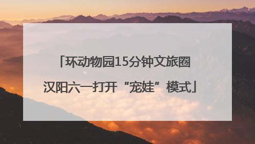 环动物园15分钟文旅圈 汉阳六一打开“宠娃”模式