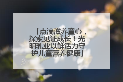 点滴滋养童心，探索见证成长！光明乳业以鲜活力守护儿童营养健康