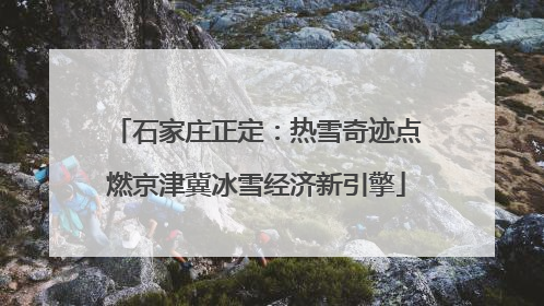 石家庄正定：热雪奇迹点燃京津冀冰雪经济新引擎