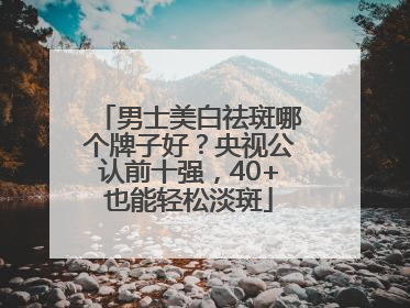 男士美白祛斑哪个牌子好？央视公认前十强，40+也能轻松淡斑