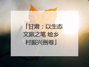 甘肃：以生态文旅之笔 绘乡村振兴画卷