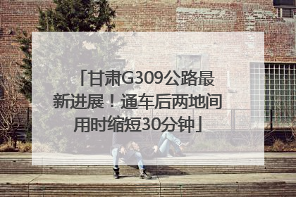 甘肃G309公路最新进展！通车后两地间用时缩短30分钟