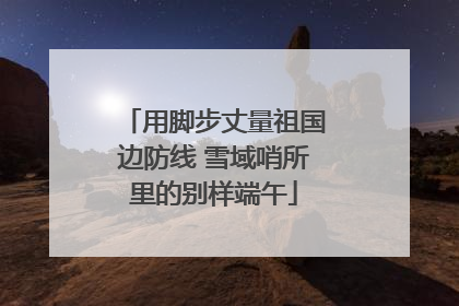 用脚步丈量祖国边防线 雪域哨所里的别样端午