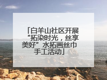 白羊山社区开展“拓染时光，丝享美好”水拓画丝巾手工活动