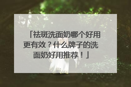 祛斑洗面奶哪个好用更有效？什么牌子的洗面奶好用推荐！
