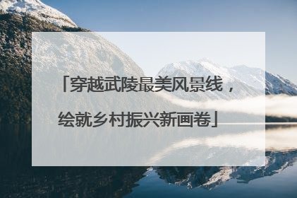 穿越武陵最美风景线，绘就乡村振兴新画卷