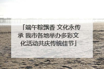 端午粽飘香 文化永传承 我市各地举办多彩文化活动共庆传统佳节