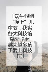 端午假期“撞上”儿童节，我省各大科技馆爆火 为何越来越多孩子爱上科技馆