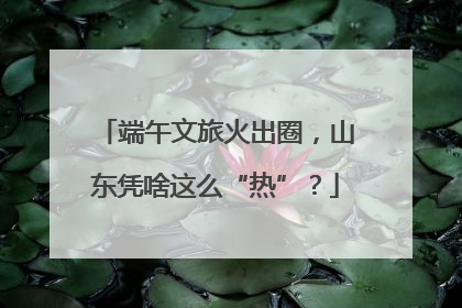 端午文旅火出圈，山东凭啥这么“热”？