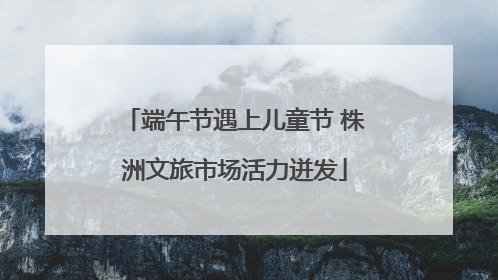 端午节遇上儿童节 株洲文旅市场活力迸发