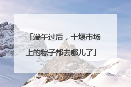 端午过后，十堰市场上的粽子都去哪儿了
