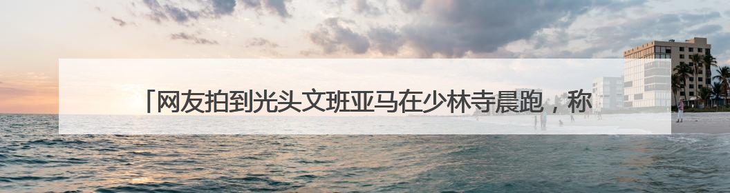 网友拍到光头文班亚马在少林寺晨跑，称是离NBA巨星最近的一次，景区回应