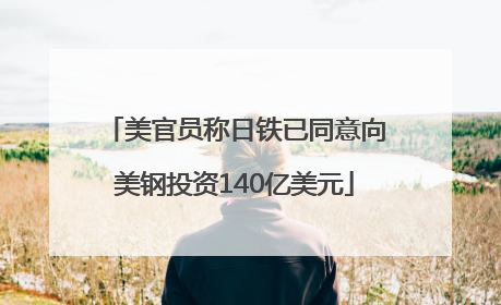 美官员称日铁已同意向美钢投资140亿美元