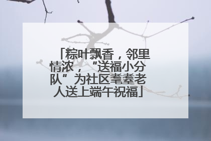 粽叶飘香，邻里情浓，“送福小分队”为社区耄耋老人送上端午祝福