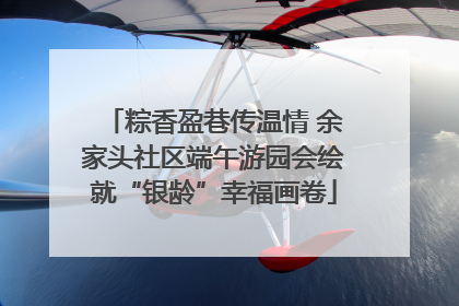 粽香盈巷传温情 余家头社区端午游园会绘就“银龄”幸福画卷