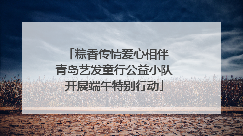 粽香传情爱心相伴 青岛艺发童行公益小队开展端午特别行动