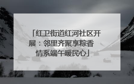 红卫街道红河社区开展：邻里齐聚享粽香 情系端午暖民心