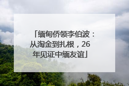 缅甸侨领李伯波：从淘金到扎根，26年见证中缅友谊