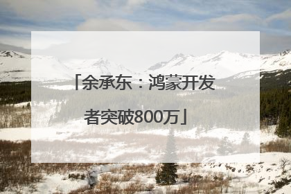 余承东：鸿蒙开发者突破800万