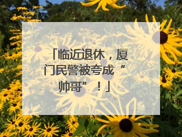 临近退休，厦门民警被夸成“帅哥”！