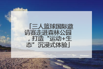 三人篮球国际邀请赛走进森林公园，打造“运动+生态”沉浸式体验