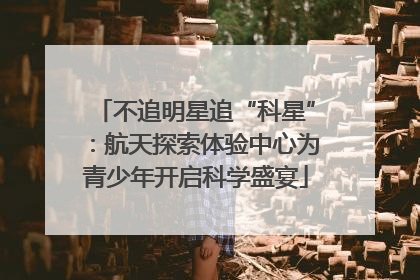 不追明星追“科星”：航天探索体验中心为青少年开启科学盛宴