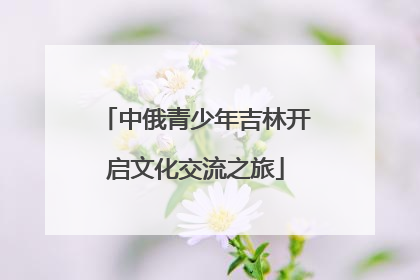 中俄青少年吉林开启文化交流之旅