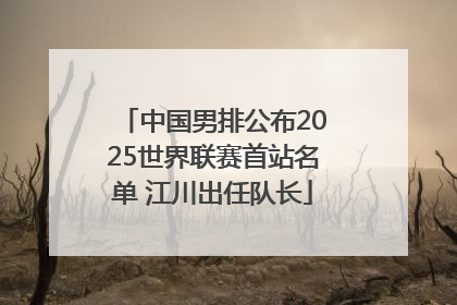 中国男排公布2025世界联赛首站名单 江川出任队长