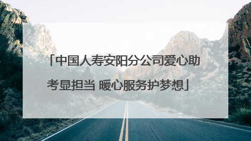 中国人寿安阳分公司爱心助考显担当 暖心服务护梦想