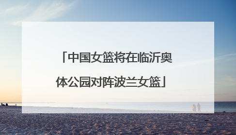 中国女篮将在临沂奥体公园对阵波兰女篮