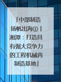 中部制造 扬帆出海①丨湘潭：打造具有强大竞争力的工程机械再制造基地
