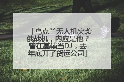 乌克兰无人机突袭俄战机，内应是他？曾在基辅当DJ，去年底开了货运公司