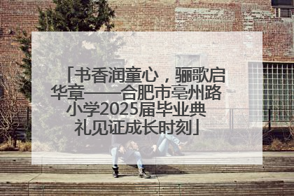 书香润童心，骊歌启华章——合肥市亳州路小学2025届毕业典礼见证成长时刻