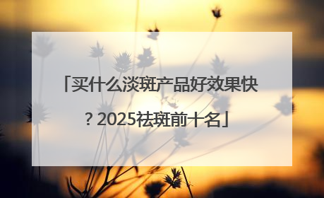 买什么淡斑产品好效果快？2025祛斑前十名
