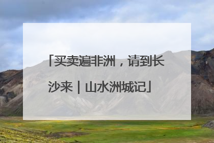 买卖遍非洲，请到长沙来｜山水洲城记
