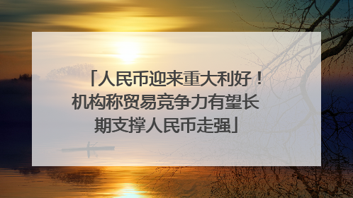 人民币迎来重大利好！机构称贸易竞争力有望长期支撑人民币走强