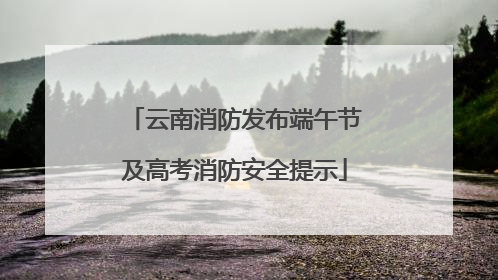 云南消防发布端午节及高考消防安全提示