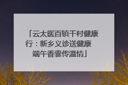 云太医百镇千村健康行：新乡义诊送健康 端午香囊传温情