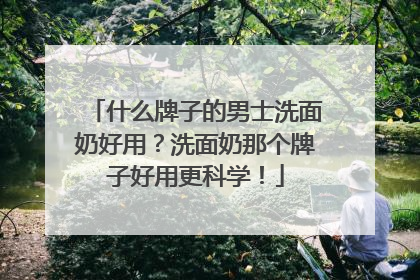 什么牌子的男士洗面奶好用？洗面奶那个牌子好用更科学！