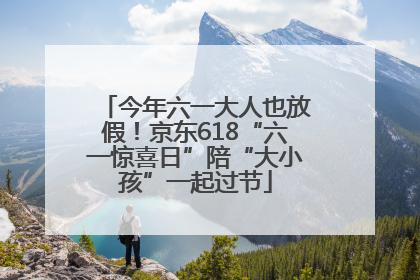 今年六一大人也放假！京东618“六一惊喜日”陪“大小孩”一起过节