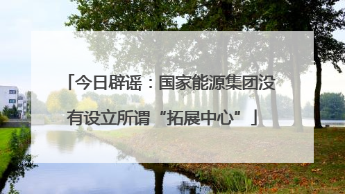 今日辟谣：国家能源集团没有设立所谓“拓展中心”